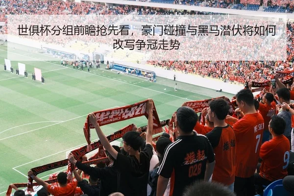 世俱杯分组前瞻抢先看，豪门碰撞与黑马潜伏将如何改写争冠走势